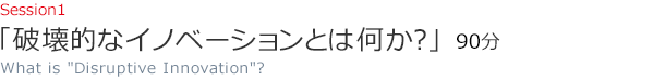 Session1 「破壊的なイノベーションとは何か？」（75分）　What is Disruptive Innovation?