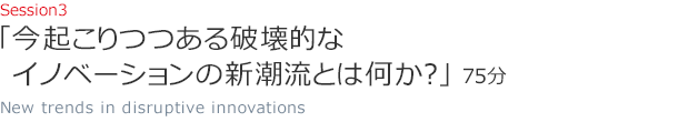 Session3 今起こりつつある破壊的なイノベーションの新潮流とは何か？（75分）New trends in disruptive innovations