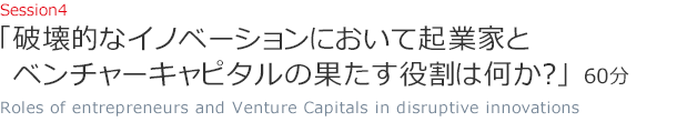 Session4 「破壊的なイノベーションにおいて起業家とベンチャーキャピタルの果たす役割は何か？」（60分）Roles of entrepreneurs and Venture Capitals in disruptive innovations